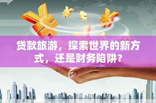 称多贷款旅游，探索世界的新方式，还是财务陷阱？